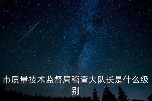 顯稽查局長(zhǎng)是什么級(jí)別，市質(zhì)量技術(shù)監(jiān)督局稽查大隊(duì)長(zhǎng)是什么級(jí)別