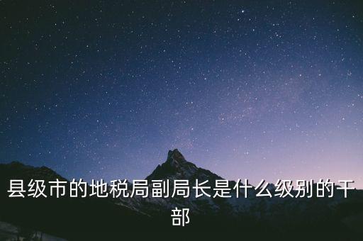 縣地稅局長(zhǎng)是什么級(jí)別，縣級(jí)市的地稅局副局長(zhǎng)是什么級(jí)別的干部