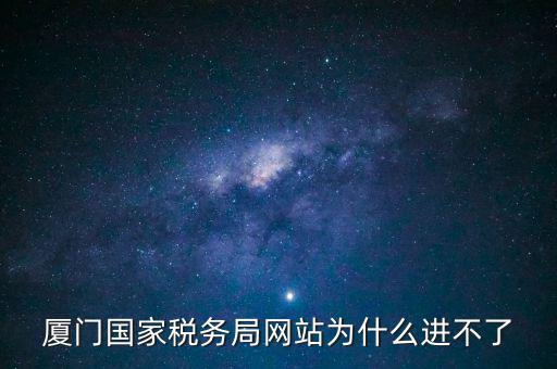 廈門國稅網為什么登不了，廈門國家稅務局網站為什么進不了
