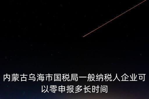 內(nèi)蒙古什么時間報稅，內(nèi)蒙古烏海市國稅局一般納稅人企業(yè)可以零申報多長時間