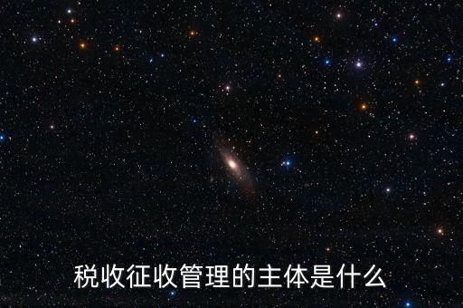 稅收的征收主題是什么意思，稅收征收管理的主體是什么