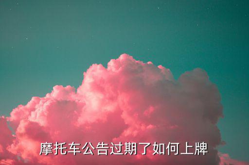 什么是摩托車公告過期，摩托車合格證公告幾年過期過期了是不是不能上牌了