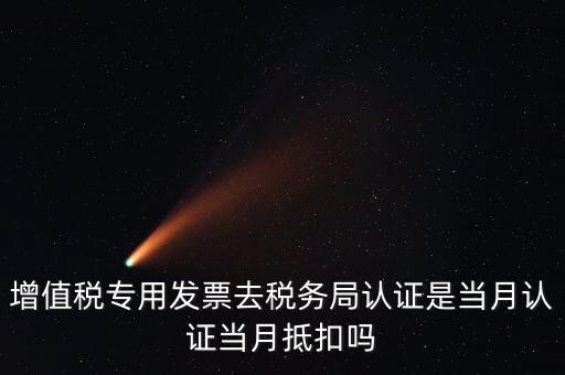 當月認證當月抵扣是什么意思，增值稅專用發(fā)票去稅務(wù)局認證是當月認證當月抵扣嗎