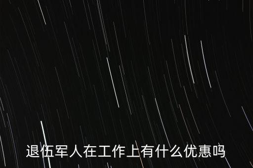 公司招聘退伍軍人有什么優(yōu)惠，退伍軍人在工作上有什么優(yōu)惠嗎