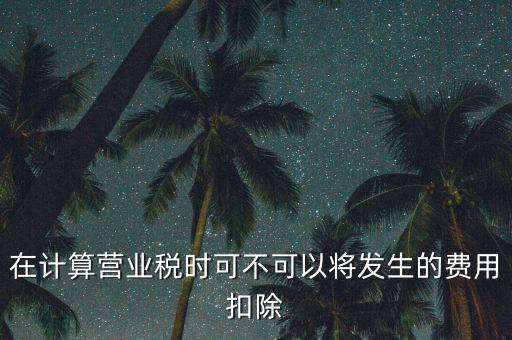 計算營業(yè)稅時的可扣除成本是什么，在計算營業(yè)稅時可不可以將發(fā)生的費用扣除