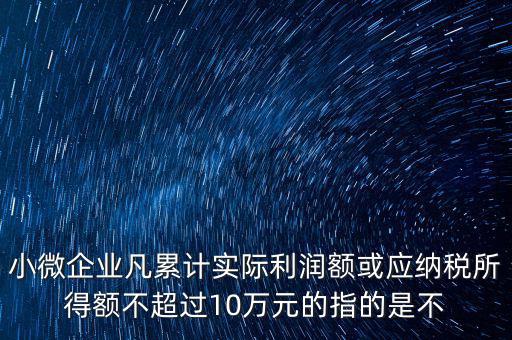 小微企業(yè)凡累計(jì)實(shí)際利潤額或應(yīng)納稅所得額不超過10萬元的指的是不