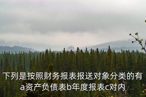 下列是按照財務報表報送對象分類的有a資產(chǎn)負債表b年度報表c對內(nèi)