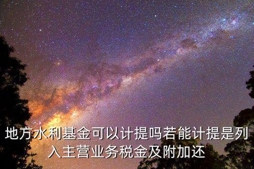 計(jì)提水利基金是什么，地方水利基金可以計(jì)提嗎若能計(jì)提是列入主營業(yè)務(wù)稅金及附加還
