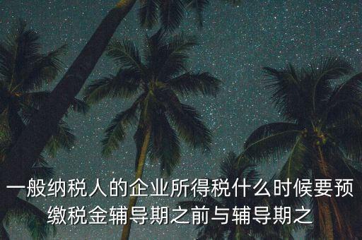 一般納稅人的企業(yè)所得稅什么時候要預(yù)繳稅金輔導(dǎo)期之前與輔導(dǎo)期之