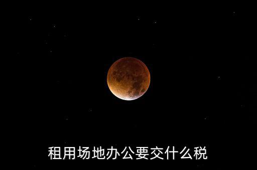 租用場(chǎng)地繳什么，租用場(chǎng)地辦公要交什么稅