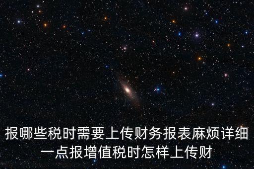 報哪些稅時需要上傳財務(wù)報表麻煩詳細(xì)一點(diǎn)報增值稅時怎樣上傳財