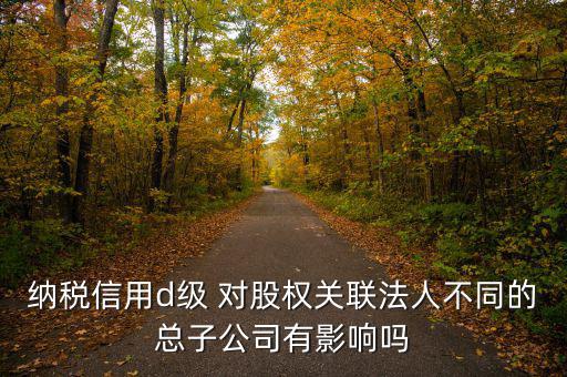 企業(yè)d級信用有什么影響嗎，納稅信用d級 對股權(quán)關(guān)聯(lián)法人不同的總子公司有影響嗎