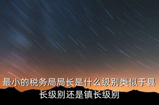 最小的稅務(wù)局局長(zhǎng)是什么級(jí)別類(lèi)似于縣長(zhǎng)級(jí)別還是鎮(zhèn)長(zhǎng)級(jí)別