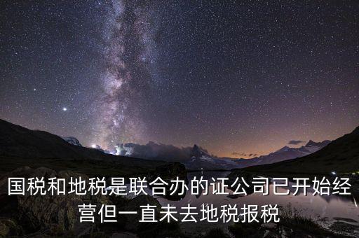 國(guó)稅和地稅是聯(lián)合辦的證公司已開始經(jīng)營(yíng)但一直未去地稅報(bào)稅