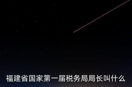 永城稅務局局長叫什么，福建省國家第一屆稅務局局長叫什么