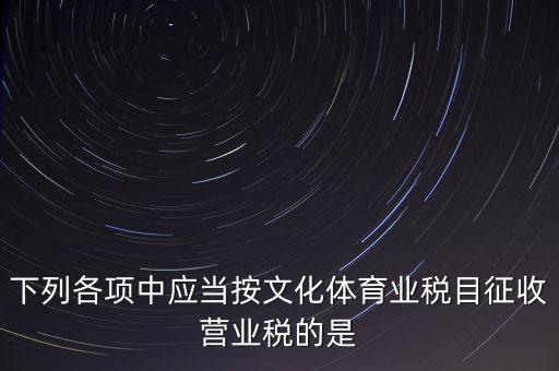 健身房按什么稅目征營(yíng)業(yè)稅，下列各項(xiàng)中應(yīng)當(dāng)按文化體育業(yè)稅目征收營(yíng)業(yè)稅的是