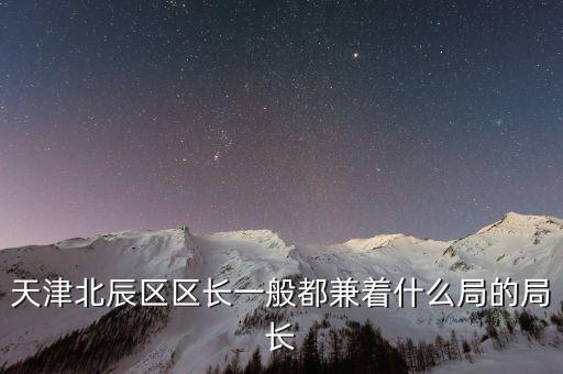 一個(gè)區(qū)的局長(zhǎng)是什么，天津北辰區(qū)區(qū)長(zhǎng)一般都兼著什么局的局長(zhǎng)