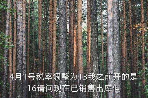 13稅率調(diào)整什么時(shí)候，4月1號(hào)稅率調(diào)整為13我之前開(kāi)的是16請(qǐng)問(wèn)現(xiàn)在已銷售出庫(kù)但