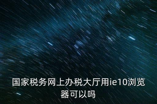 深圳國稅要求用什么瀏覽器，要用什么瀏覽器才能進(jìn)