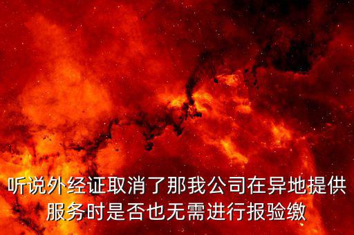 聽(tīng)說(shuō)外經(jīng)證取消了那我公司在異地提供服務(wù)時(shí)是否也無(wú)需進(jìn)行報(bào)驗(yàn)繳