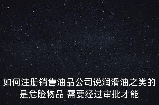 如何注冊(cè)銷(xiāo)售油品公司說(shuō)潤(rùn)滑油之類(lèi)的是危險(xiǎn)物品 需要經(jīng)過(guò)審批才能