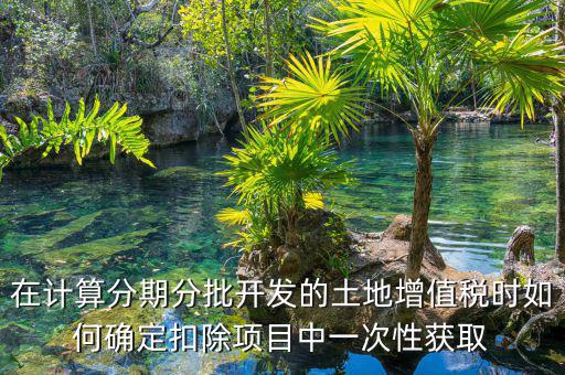 土地增值稅如何分期，土地增值稅分期分批開發(fā)轉(zhuǎn)讓房地產(chǎn)扣除項(xiàng)目公式