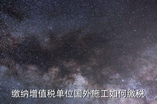 工程施工增值稅如何交，繳納增值稅單位國(guó)外施工如何繳稅