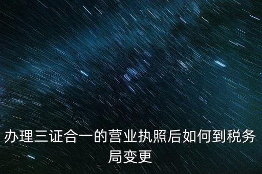 辦理三證合一的營(yíng)業(yè)執(zhí)照后如何到稅務(wù)局變更