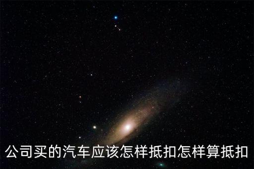 單位購買汽車如何抵扣，公司買的汽車應(yīng)該怎樣抵扣怎樣算抵扣