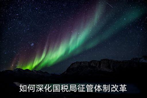 如何助力國(guó)稅地稅征管體制改革，如何深化國(guó)稅局征管體制改革