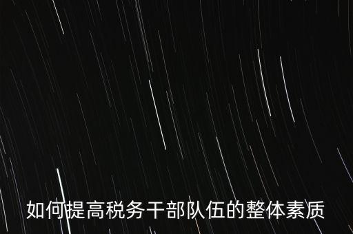 如何培養(yǎng)宣傳干部隊伍地稅，如何提高稅務(wù)干部隊伍的整體素質(zhì)
