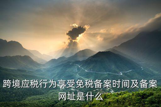 跨境應(yīng)稅行為免稅如何備案，跨境應(yīng)稅行為享受免稅備案時(shí)間及備案網(wǎng)址是什么