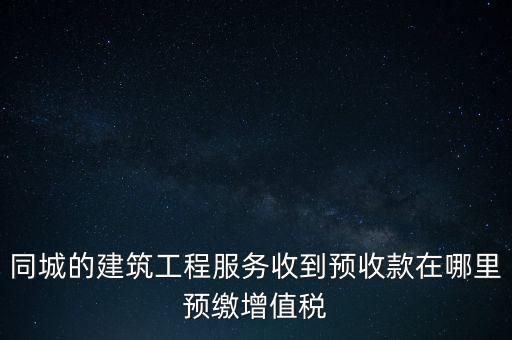 同城的建筑工程服務(wù)收到預(yù)收款在哪里預(yù)繳增值稅