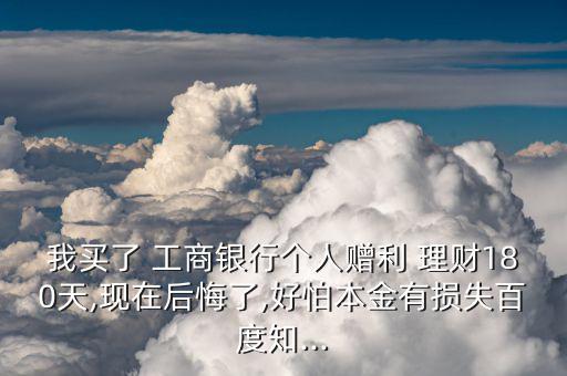 我買(mǎi)了 工商銀行個(gè)人贈(zèng)利 理財(cái)180天,現(xiàn)在后悔了,好怕本金有損失百度知...