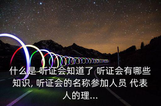 什么是 聽證會知道了 聽證會有哪些知識, 聽證會的名稱參加人員 代表人的理...