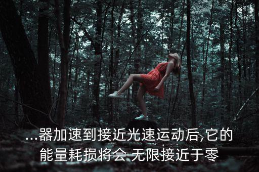 ...器加速到接近光速運動后,它的能量耗損將會 無限接近于零