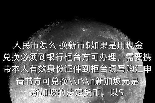  人民幣怎么 換新幣$如果是用現(xiàn)金兌換必須到銀行柜臺(tái)方可辦理，需要攜帶本人有效身份證件到柜臺(tái)填寫購(gòu)匯申請(qǐng)書方可兌換\\r\\n新加坡元是新加坡的法定貨幣，以S