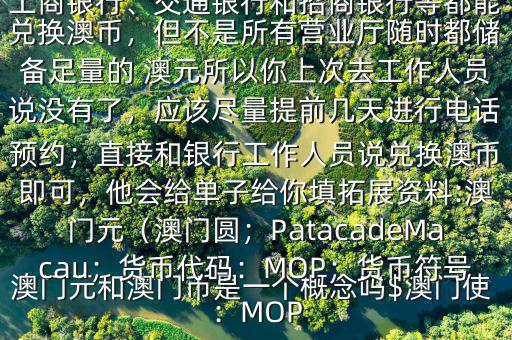 澳門元和澳門幣是一個(gè)概念嗎$澳門使用的是澳幣，也叫澳門元;中國(guó)銀行、工商銀行、交通銀行和招商銀行等都能兌換澳幣，但不是所有營(yíng)業(yè)廳隨時(shí)都儲(chǔ)備足量的 澳元所以你上次去工作人員說沒有了，應(yīng)該盡量提前幾天進(jìn)行電話預(yù)約；直接和銀行工作人員說兌換澳幣即可，他會(huì)給單子給你填拓展資料:澳門元（澳門圓；PatacadeMacau；貨幣代碼：MOP；貨幣符號(hào)：MOP