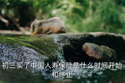保險(xiǎn)在什么時(shí)候會(huì)終止，初三買了中國(guó)人壽保險(xiǎn)是什么時(shí)間開(kāi)始和終止