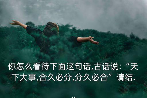 你怎么看待下面這句話(huà),古話(huà)說(shuō):“天下大事,合久必分,分久必合”請(qǐng)結(jié)...