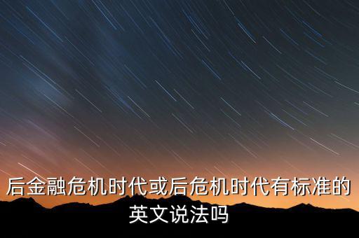后危機(jī)時(shí)代是什么時(shí)候，后金融危機(jī)時(shí)代或后危機(jī)時(shí)代有標(biāo)準(zhǔn)的英文說法嗎