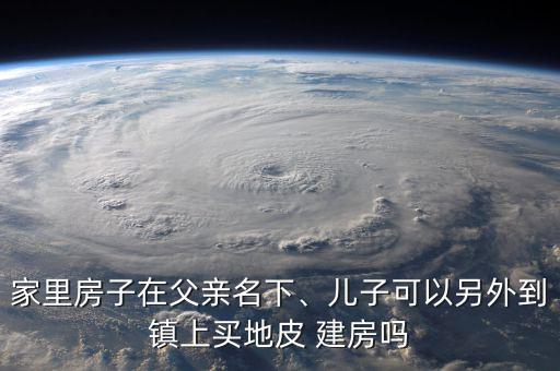 家里房子在父親名下、兒子可以另外到鎮(zhèn)上買地皮 建房嗎