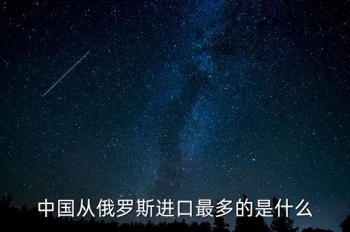 中國從俄羅斯進口什么，中國從俄羅斯進口最多的是什么