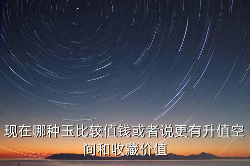 最有增值的玉石是什么，現(xiàn)在哪種玉比較值錢或者說更有升值空間和收藏價值