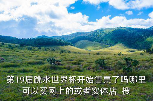 跳水時(shí)在什么勻線買票，第19屆跳水世界杯開(kāi)始售票了嗎哪里可以買網(wǎng)上的或者實(shí)體店  搜
