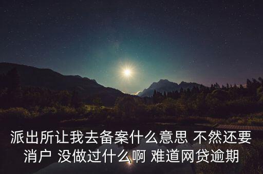 貸款備案什么意思，派出所讓我去備案什么意思 不然還要消戶 沒做過什么啊 難道網(wǎng)貸逾期