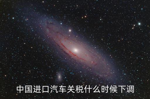進(jìn)口車(chē)關(guān)稅什么時(shí)候下調(diào)，進(jìn)口汽車(chē)關(guān)稅何時(shí)開(kāi)始下降
