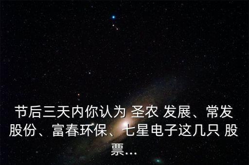 節(jié)后三天內(nèi)你認(rèn)為 圣農(nóng) 發(fā)展、常發(fā)股份、富春環(huán)保、七星電子這幾只 股票...