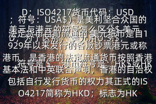  美元與港元的符號怎么區(qū)分$ 美元符號是＄，港幣符號是：HK$或HKD，為了區(qū)別， 美元用U.S.$，加元用Can$，澳元用A$，港元用HK$來表示 美元（貨幣縮寫：USD；ISO4217貨幣代碼：USD；符號：USA$）是美利堅合眾國的法定貨幣目前流通的 美元紙幣是自1929年以來發(fā)行的各版鈔票港元或稱港幣，是香港的法定流通貨幣按照香港基本法和中英聯(lián)合聲明，香港的自治權包括自行發(fā)行貨幣的權力其正式的ISO4217簡稱為HKD；標志為HK