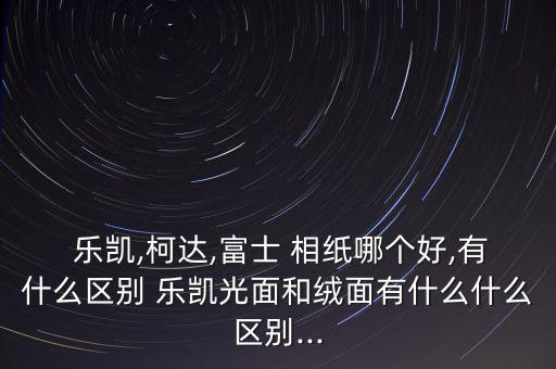 樂凱,柯達,富士 相紙哪個好,有什么區(qū)別 樂凱光面和絨面有什么什么區(qū)別...